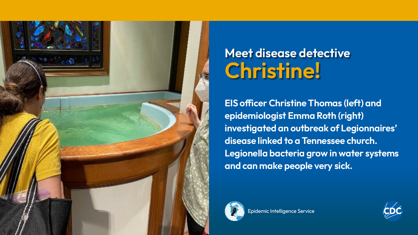 Two woman looking into a baptismal font filled with water. Text reads: Meet CDC disease detective Christine! EIS officer Christine Thomas (left) and epidemiologist Emma Roth (right) investigated an outbreak of Legionnaires’ disease linked to a Tennessee church. Legionella bacteria grow in water systems and can make people very sick. Image includes CDC and EIS logos.