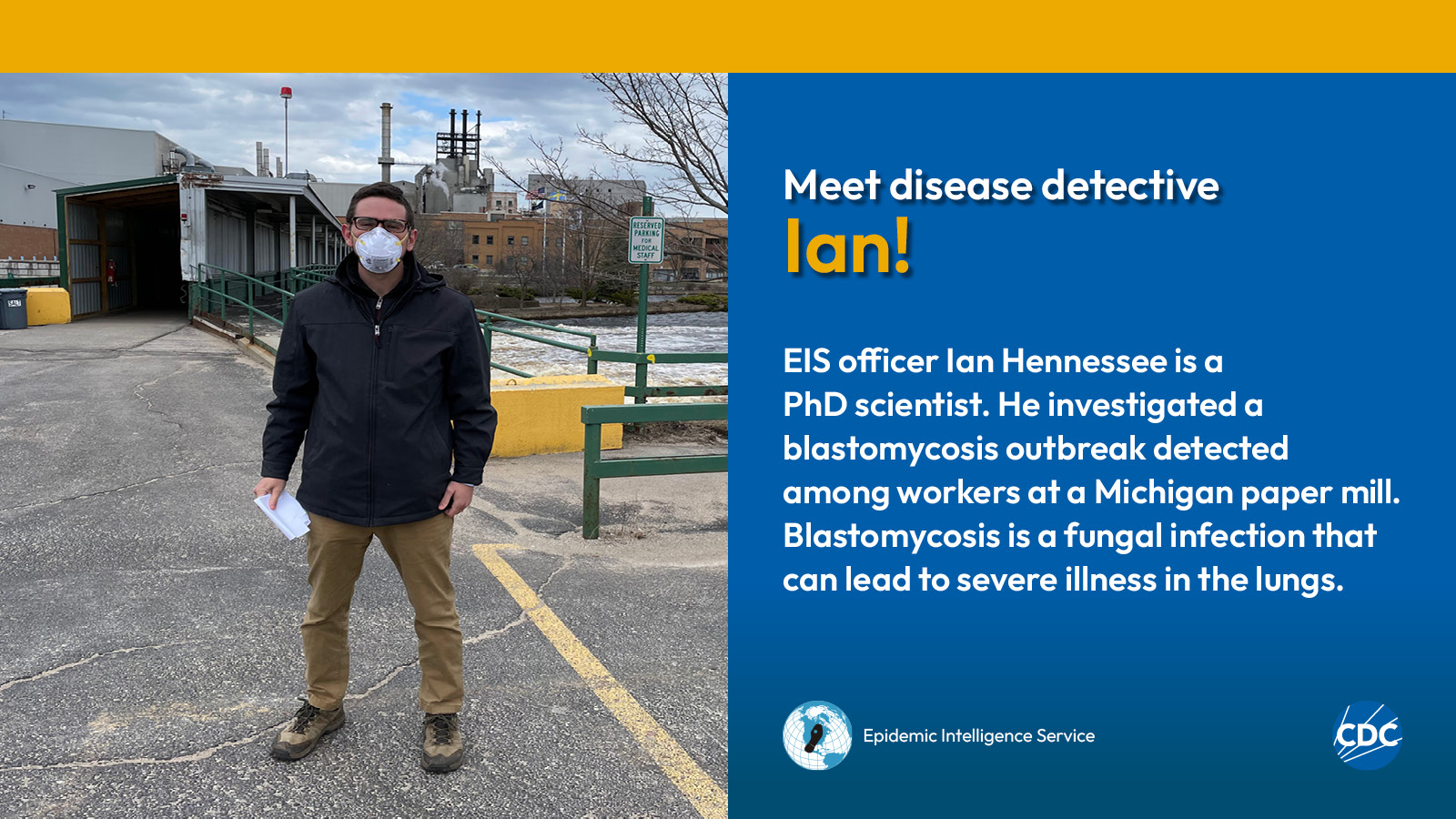 A man wearing a mask while standing in a parking lot. Text reads: Meet CDC disease detective Ian! EIS officer Ian Hennessee is a PhD scientist. He investigated a blastomycosis outbreak detected among workers at a Michigan paper mill. Blastomycosis is a fungal infection that can lead to severe illness in the lungs. Image includes CDC and EIS logos.