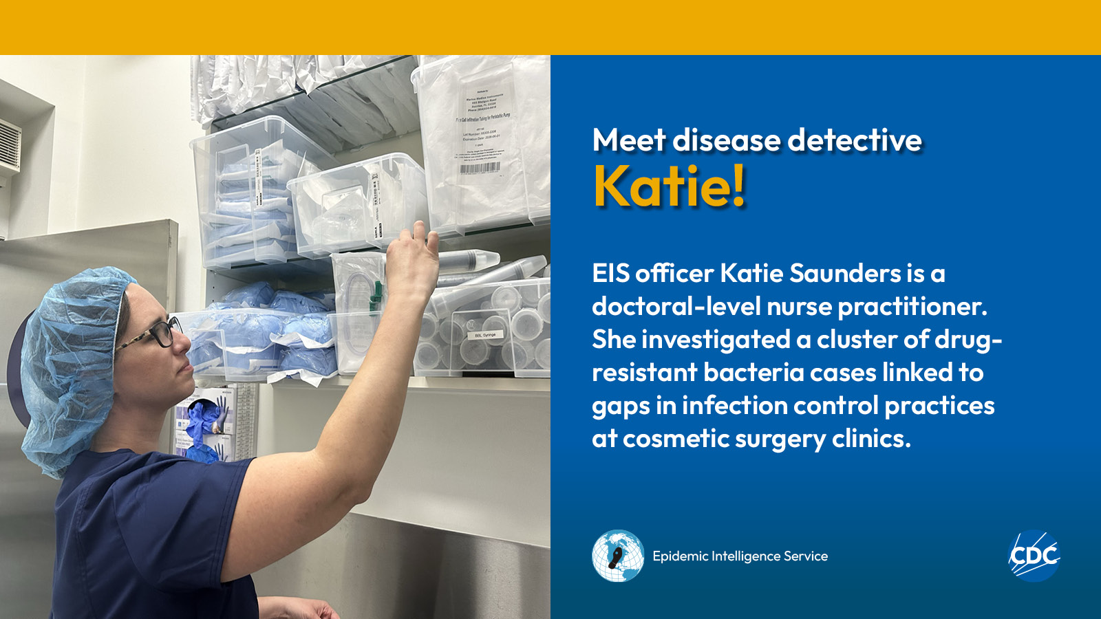 A woman wearing a hairnet while examining medical supplies. Text reads: Meet CDC disease detective Katie! EIS officer Katie Saunders is a doctoral-level nurse practitioner. She investigated a cluster of drug-resistant bacteria cases linked to gaps in infection control practices at cosmetic surgery clinics. Image includes CDC and EIS logos.