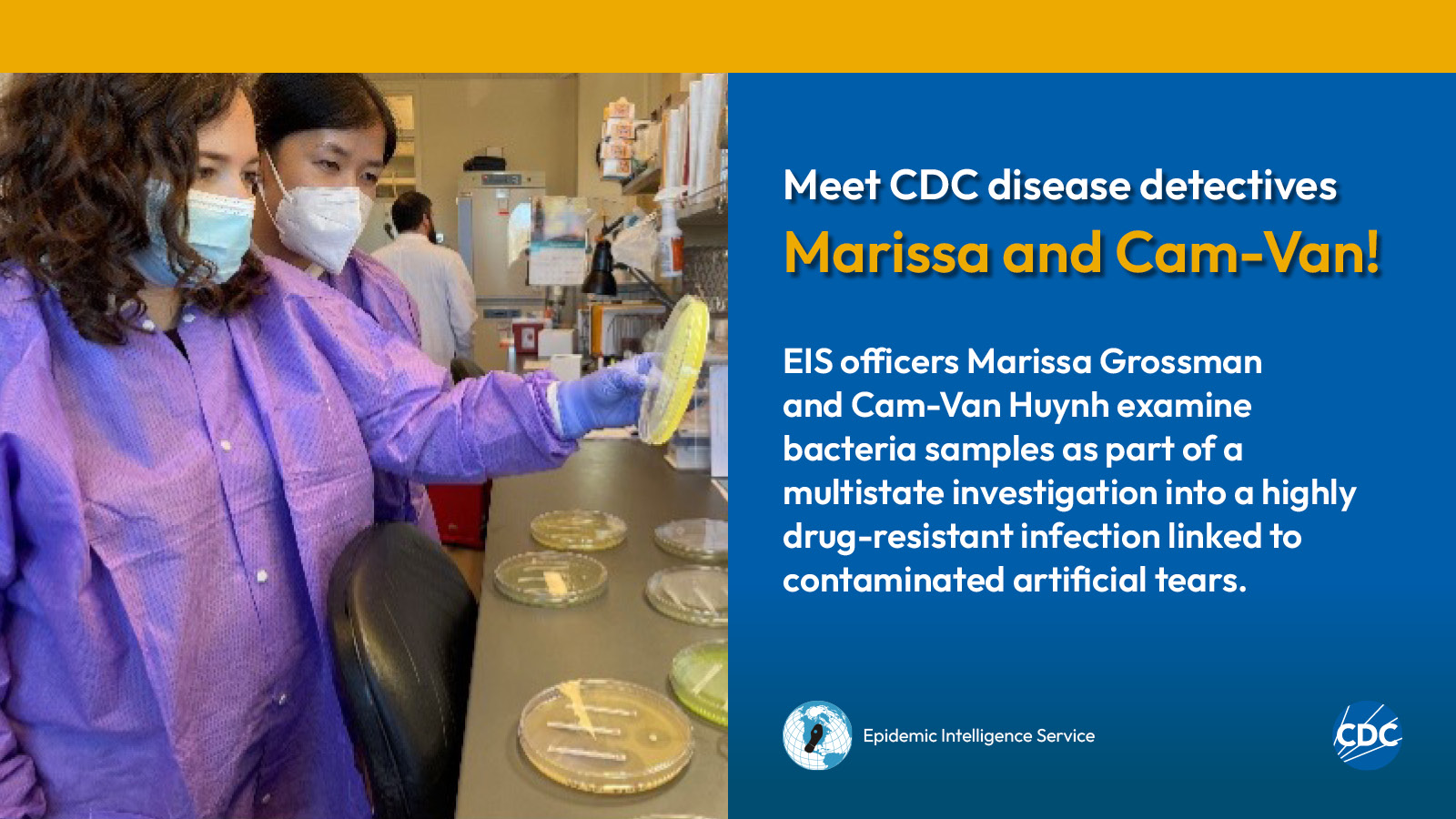 Two woman wearing personal protective equipment while examining laboratory specimens. Text reads: Meet CDC disease detectives Marissa and Cam-Van! Marissa Grossman and Cam-Van Huynh examine bacteria samples as part of a multistate investigation into a highly drug-resistant infection linked to contaminated artificial tears. Image includes CDC and EIS logos.