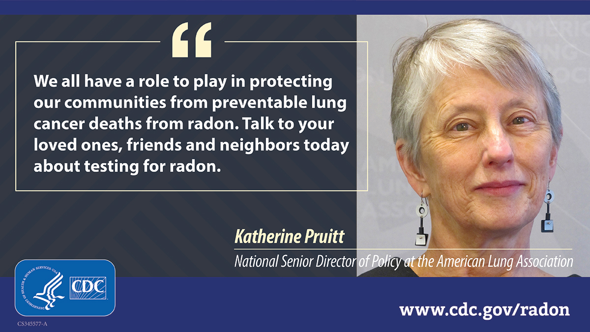 Pruitt quote photo 1200x675 A photo of a woman with gray hair to the right, next to white text that reads, "We all have a role to play in protecting our communities from preventable lung cancer deaths from radon. Talk to your loved ones, friends and neighbors today about testing for radon." The quote is attributed to Katherine Pruitt, National Senior Director of Policy at the American Lung Association. At bottom left is a CDC logo and at bottom right is the URL www.cdc.gov/radon